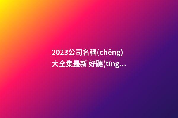 2023公司名稱(chēng)大全集最新 好聽(tīng)獨(dú)特的名字